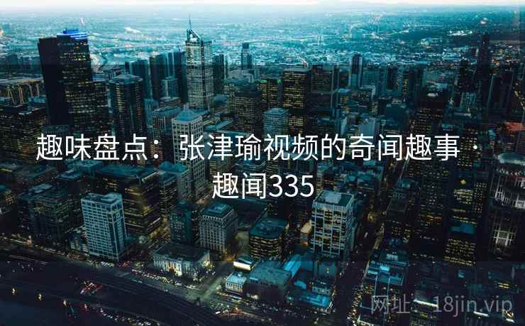趣味盘点：张津瑜视频的奇闻趣事 · 趣闻335