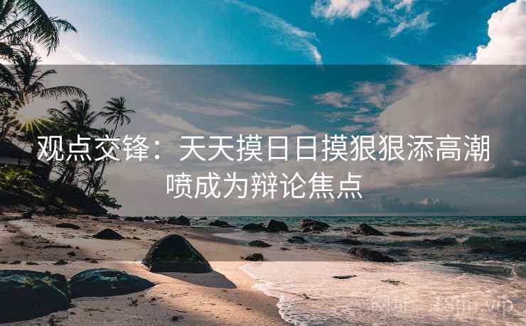 观点交锋：天天摸日日摸狠狠添高潮喷成为辩论焦点