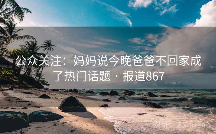 公众关注：妈妈说今晚爸爸不回家成了热门话题 · 报道867