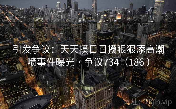 引发争议：天天摸日日摸狠狠添高潮喷事件曝光 · 争议734（186 ）