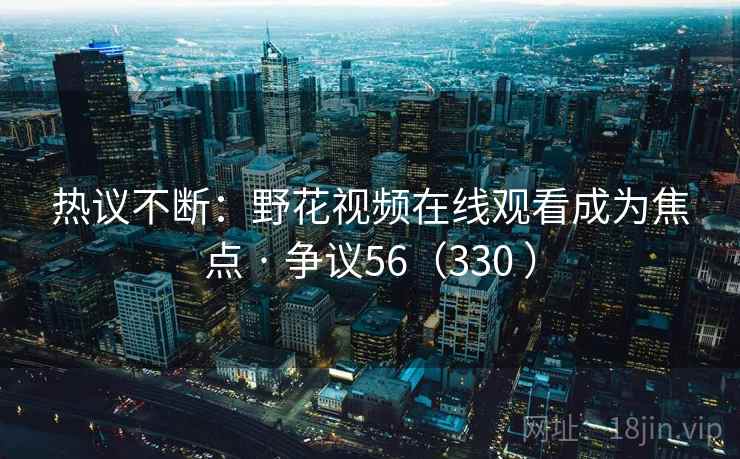 热议不断：野花视频在线观看成为焦点 · 争议56（330 ）