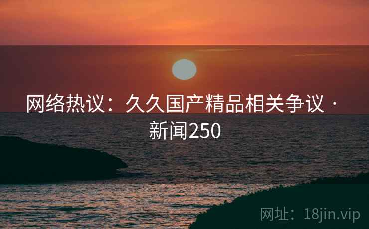 网络热议：久久国产精品相关争议 · 新闻250